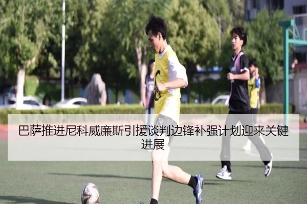 巴萨推进尼科威廉斯引援谈判边锋补强计划迎来关键进展