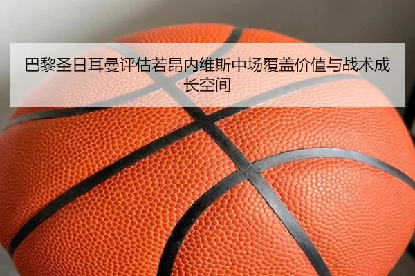 巴黎圣日耳曼评估若昂内维斯中场覆盖价值与战术成长空间