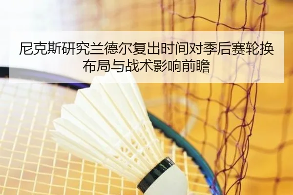 尼克斯研究兰德尔复出时间对季后赛轮换布局与战术影响前瞻