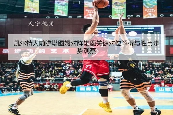 凯尔特人前瞻塔图姆对阵雄鹿关键对位解析与胜负走势观察